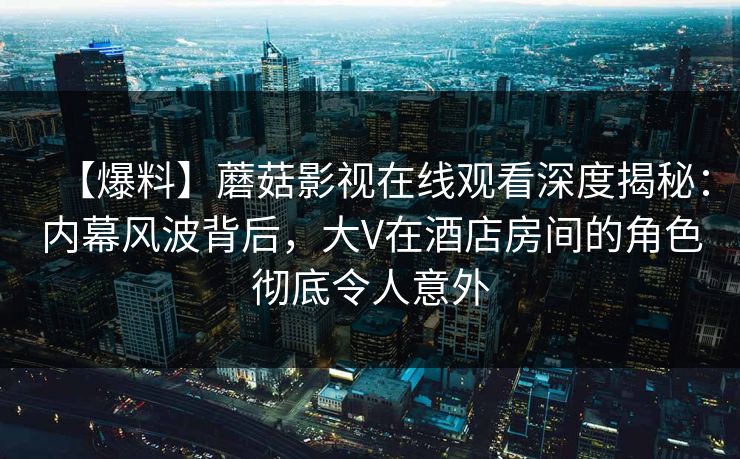 【爆料】蘑菇影视在线观看深度揭秘：内幕风波背后，大V在酒店房间的角色彻底令人意外