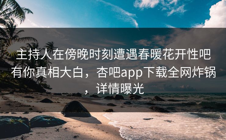 主持人在傍晚时刻遭遇春暖花开性吧有你真相大白，杏吧app下载全网炸锅，详情曝光