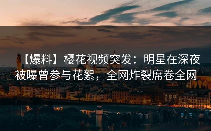 【爆料】樱花视频突发：明星在深夜被曝曾参与花絮，全网炸裂席卷全网