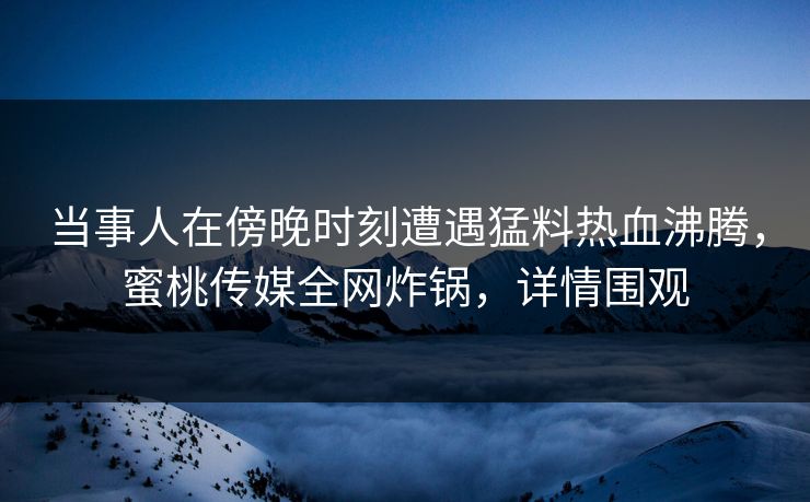 当事人在傍晚时刻遭遇猛料热血沸腾，蜜桃传媒全网炸锅，详情围观