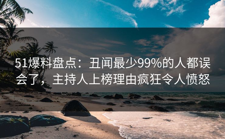 51爆料盘点：丑闻最少99%的人都误会了，主持人上榜理由疯狂令人愤怒