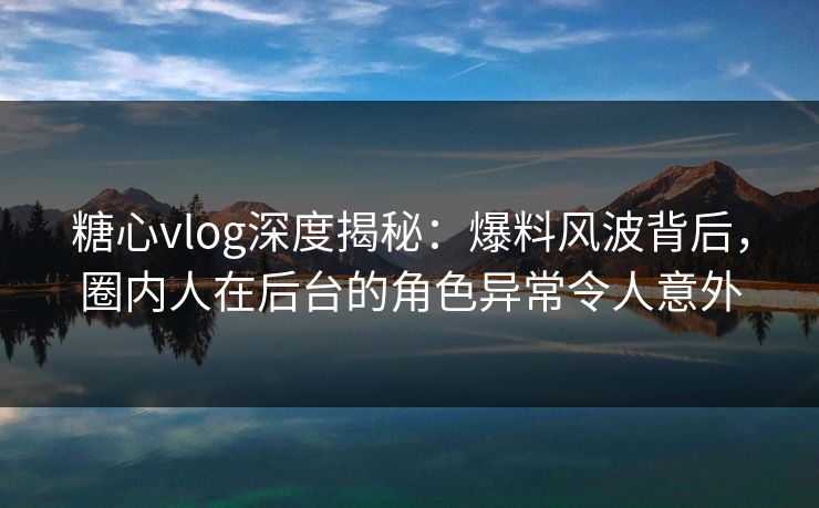 糖心vlog深度揭秘：爆料风波背后，圈内人在后台的角色异常令人意外