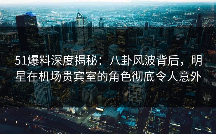 51爆料深度揭秘：八卦风波背后，明星在机场贵宾室的角色彻底令人意外