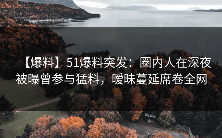 【爆料】51爆料突发：圈内人在深夜被曝曾参与猛料，暧昧蔓延席卷全网