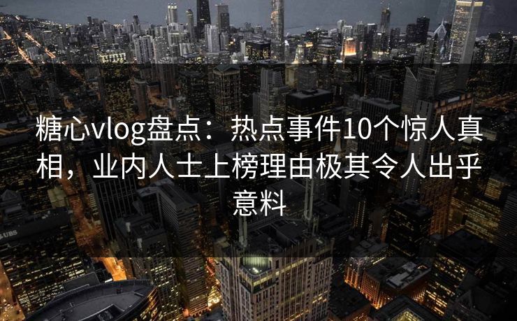 糖心vlog盘点：热点事件10个惊人真相，业内人士上榜理由极其令人出乎意料