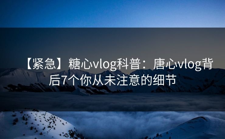 【紧急】糖心vlog科普：唐心vlog背后7个你从未注意的细节