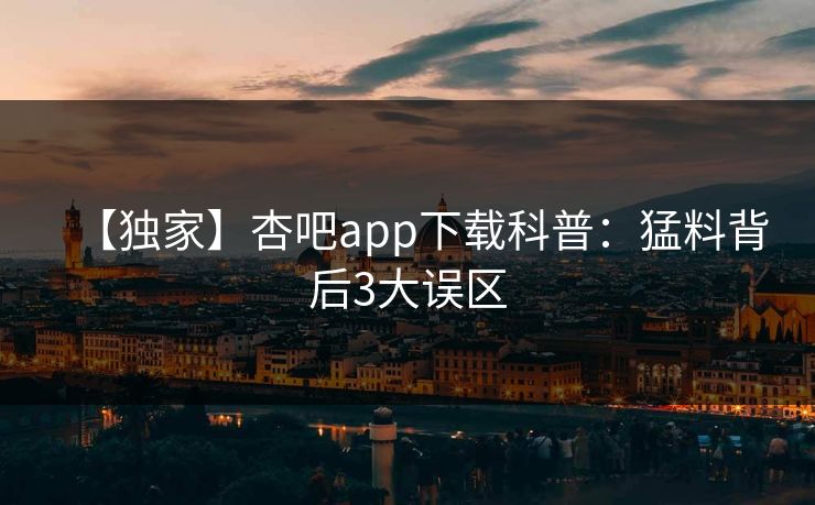 【独家】杏吧app下载科普：猛料背后3大误区