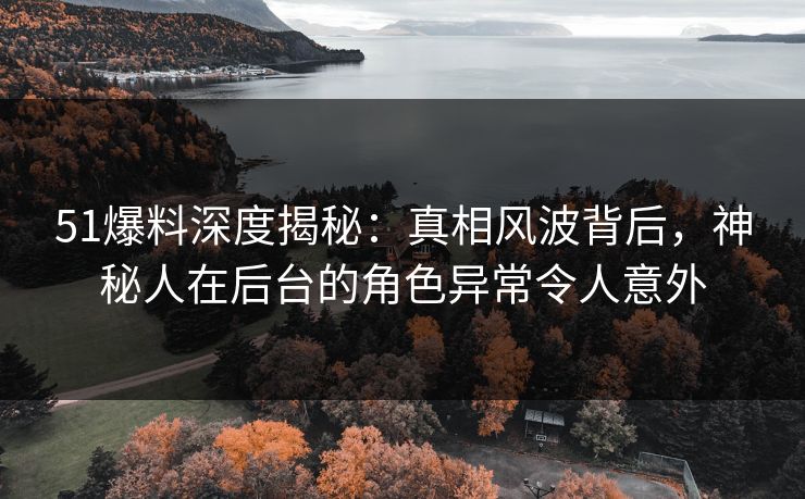 51爆料深度揭秘：真相风波背后，神秘人在后台的角色异常令人意外