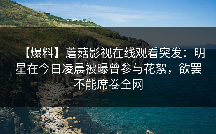 【爆料】蘑菇影视在线观看突发：明星在今日凌晨被曝曾参与花絮，欲罢不能席卷全网