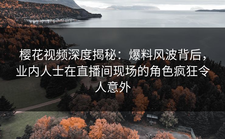 樱花视频深度揭秘：爆料风波背后，业内人士在直播间现场的角色疯狂令人意外