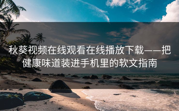 秋葵视频在线观看在线播放下载——把健康味道装进手机里的软文指南