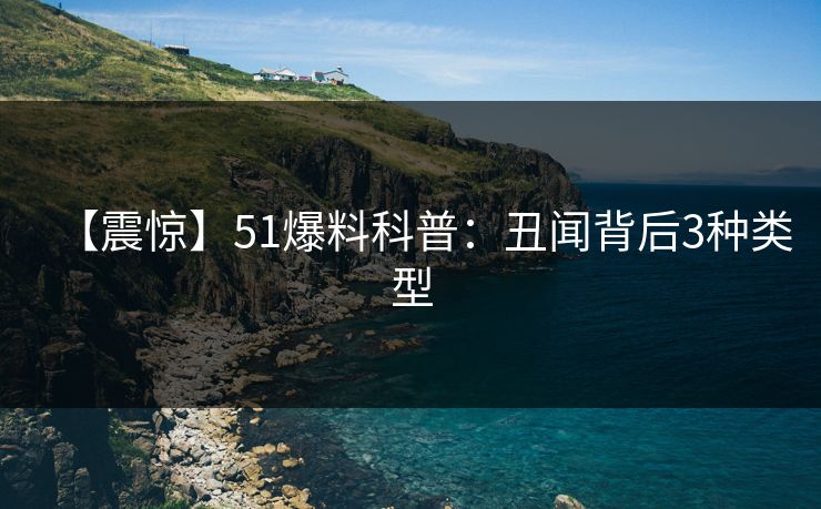 【震惊】51爆料科普：丑闻背后3种类型