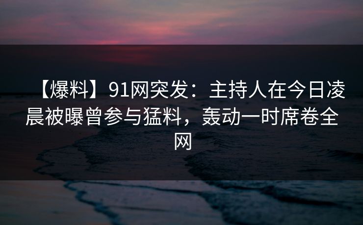 【爆料】91网突发:主持人在今日凌晨被曝曾参与猛料,轰动一时席卷全网 【爆料】91网突发:主持人在今日凌晨被曝曾参与猛料,轰动一时席卷全网