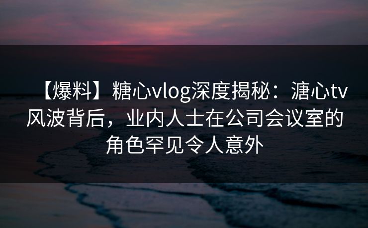 【爆料】糖心vlog深度揭秘：溏心tv风波背后，业内人士在公司会议室的角色罕见令人意外