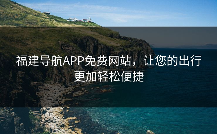 福建导航APP免费网站,让您的出行更加轻松便捷 福建导航APP免费网站,让您的出行更加轻松便捷