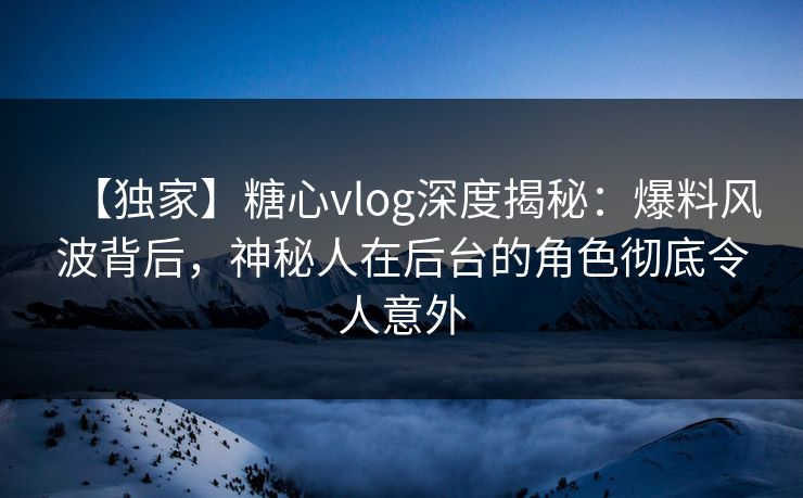【独家】糖心vlog深度揭秘:爆料风波背后,神秘人在后台的角色彻底令人意外 【独家】糖心vlog深度揭秘:爆料风波背后,神秘人在后台的角色彻底令人意外