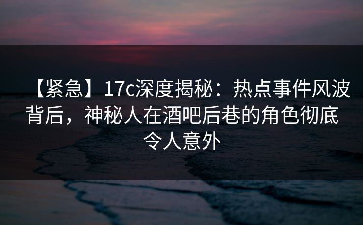 【紧急】17c深度揭秘：热点事件风波背后，神秘人在酒吧后巷的角色彻底令人意外