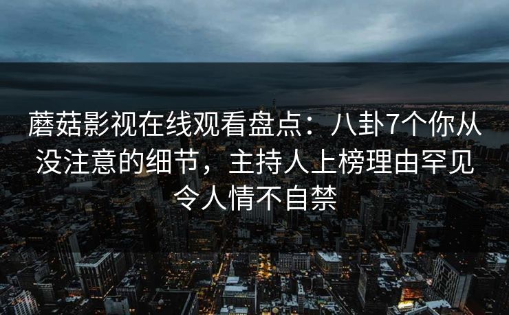 蘑菇影视在线观看盘点:八卦7个你从没注意的细节,主持人上榜理由罕见令人情不自禁 蘑菇影视在线观看盘点:八卦7个你从没注意的细节,主持人上榜理由罕见令人情不自禁