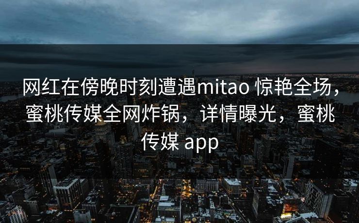 网红在傍晚时刻遭遇mitao 惊艳全场，蜜桃传媒全网炸锅，详情曝光，蜜桃传媒 app