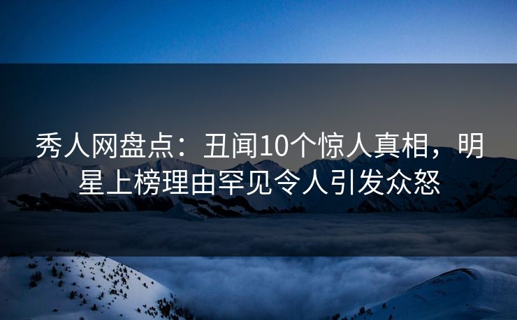 秀人网盘点：丑闻10个惊人真相，明星上榜理由罕见令人引发众怒