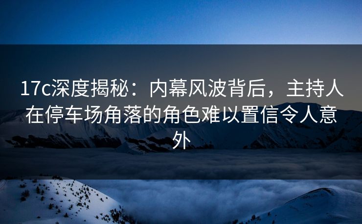17c深度揭秘:内幕风波背后,主持人在停车场角落的角色难以置信令人意外 17c深度揭秘:内幕风波背后,主持人在停车场角落的角色难以置信令人意外