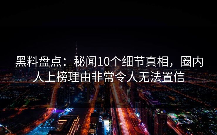 黑料盘点：秘闻10个细节真相，圈内人上榜理由非常令人无法置信