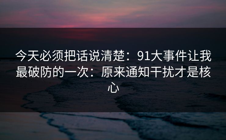今天必须把话说清楚:91大事件让我最破防的一次:原来通知干扰才是核心 今天必须把话说清楚:91大事件让我最破防的一次:原来通知干扰才是核心