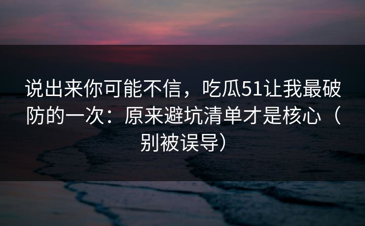 说出来你可能不信,吃瓜51让我最破防的一次:原来避坑清单才是核心(别被误导) 说出来你可能不信,吃瓜51让我最破防的一次:原来避坑清单才是核心(别被误导)