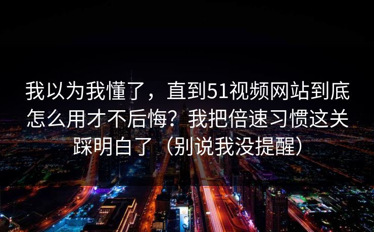 我以为我懂了,直到51视频网站到底怎么用才不后悔?我把倍速习惯这关踩明白了(别说我没提醒) 我以为我懂了,直到51视频网站到底怎么用才不后悔?我把倍速习惯这关踩明白了(别说我没提醒)