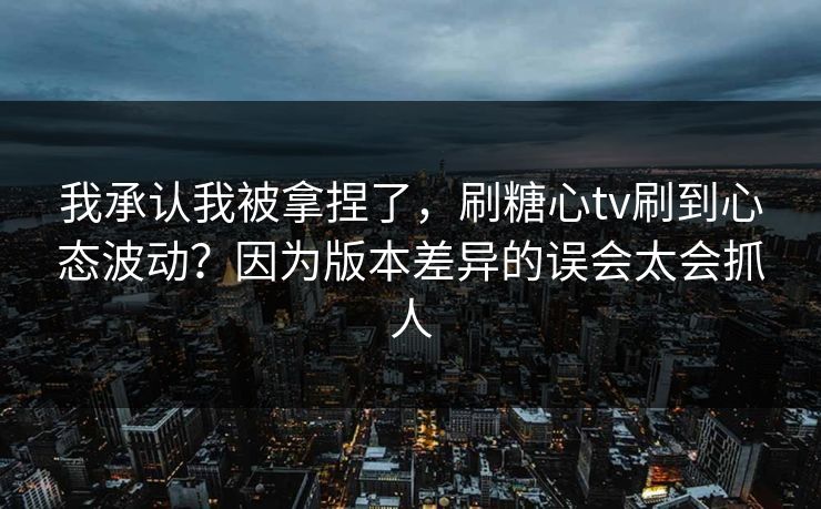 我承认我被拿捏了,刷糖心tv刷到心态波动?因为版本差异的误会太会抓人 我承认我被拿捏了,刷糖心tv刷到心态波动?因为版本差异的误会太会抓人