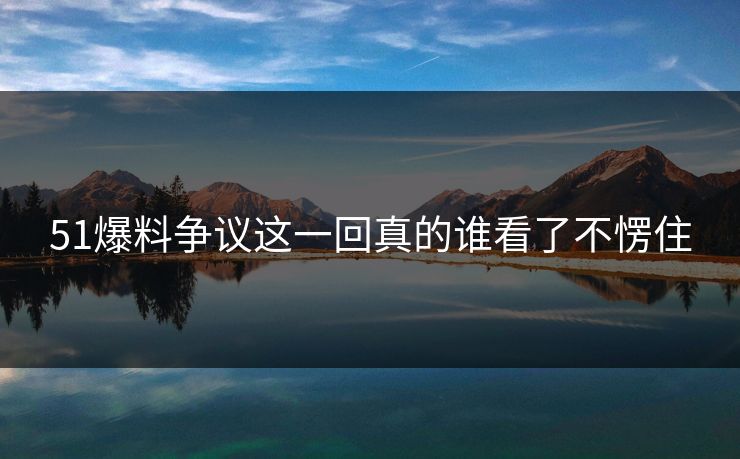 51爆料争议这一回真的谁看了不愣住 51爆料争议这一回真的谁看了不愣住