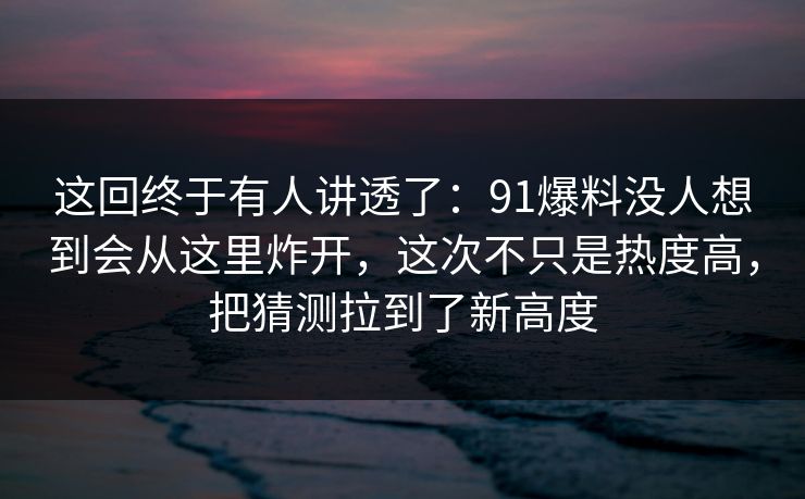 这回终于有人讲透了：91爆料没人想到会从这里炸开，这次不只是热度高，把猜测拉到了新高度